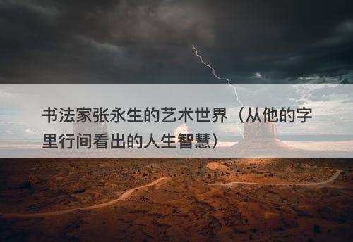 书法家张永生的艺术世界（从他的字里行间看出的人生智慧）