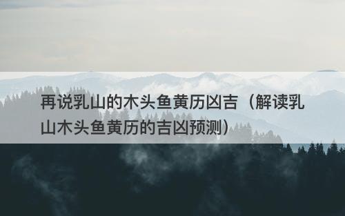 再说乳山的木头鱼黄历凶吉（解读乳山木头鱼黄历的吉凶预测）