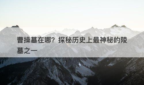 曹操墓在哪？探秘历史上最神秘的陵墓之一