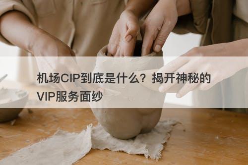 机场CIP到底是什么？揭开神秘的VIP服务面纱