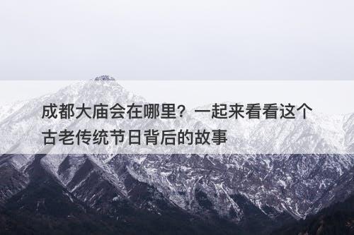成都大庙会在哪里？一起来看看这个古老传统节日背后的故事