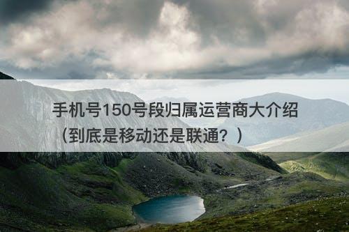 手机号150号段归属运营商大介绍（到底是移动还是联通？）