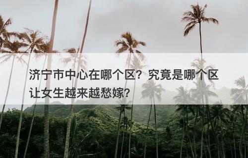 济宁市中心在哪个区？究竟是哪个区让女生越来越愁嫁？