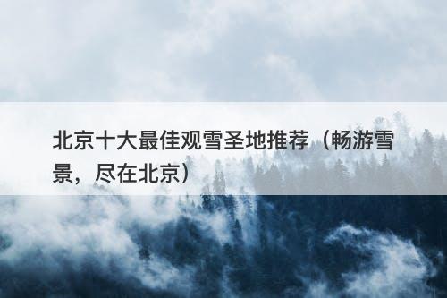 北京十大最佳观雪圣地推荐（畅游雪景，尽在北京）