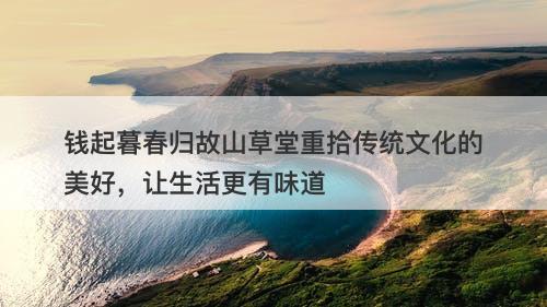 钱起暮春归故山草堂重拾传统文化的美好，让生活更有味道