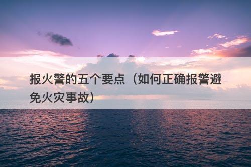 报火警的五个要点（如何正确报警避免火灾事故）