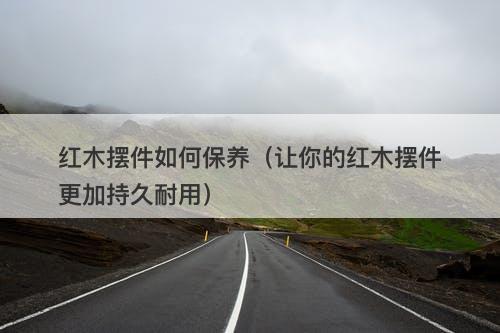 红木摆件如何保养（让你的红木摆件更加持久耐用）