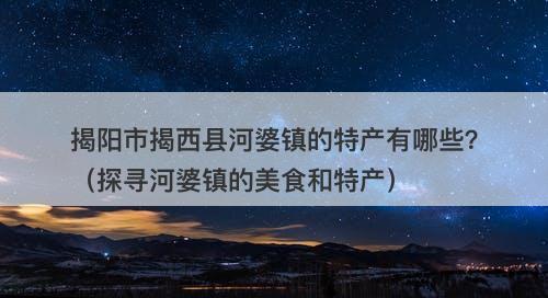 揭阳市揭西县河婆镇的特产有哪些？（探寻河婆镇的美食和特产）