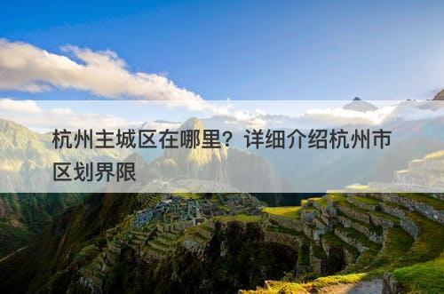 杭州主城区在哪里？详细介绍杭州市区划界限