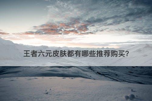 王者六元皮肤都有哪些推荐购买？