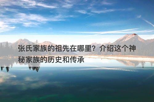张氏家族的祖先在哪里？介绍这个神秘家族的历史和传承