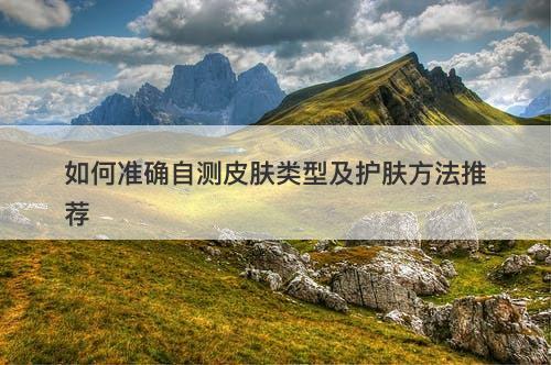 如何准确自测皮肤类型及护肤方法推荐