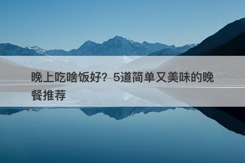 晚上吃啥饭好？5道简单又美味的晚餐推荐