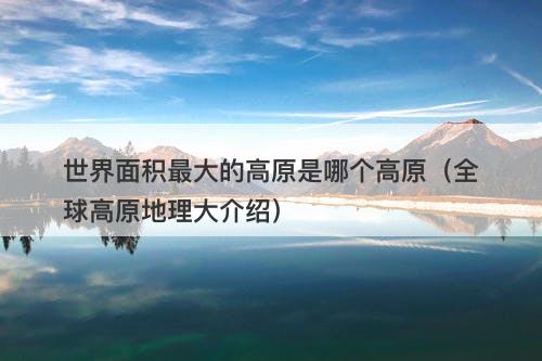 世界面积最大的高原是哪个高原（全球高原地理大介绍）