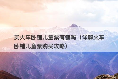 买火车卧铺儿童票有铺吗（详解火车卧铺儿童票购买攻略）