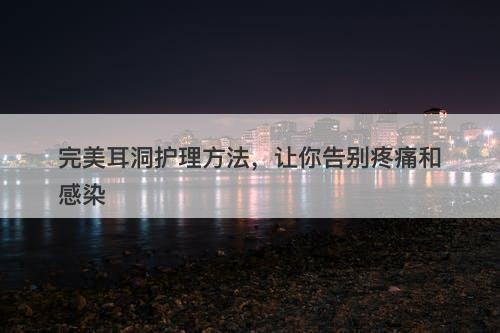 完美耳洞护理方法，让你告别疼痛和感染