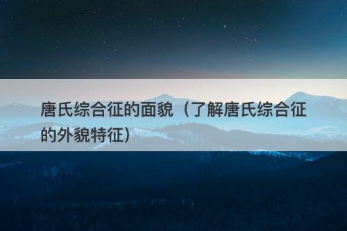 唐氏综合征的面貌（了解唐氏综合征的外貌特征）