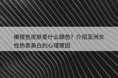 橄榄色皮肤是什么颜色？介绍亚洲女性热衷美白的心理原因