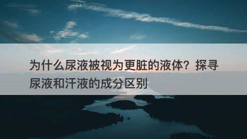 为什么尿液被视为更脏的液体？探寻尿液和汗液的成分区别