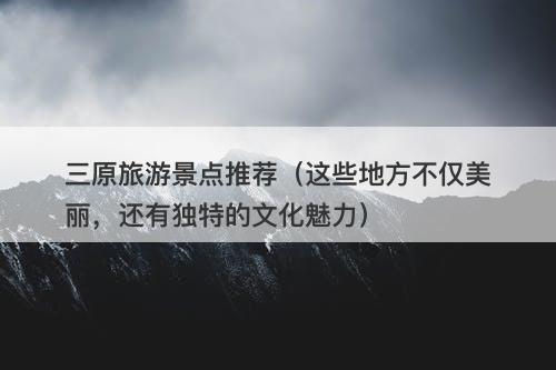 三原旅游景点推荐（这些地方不仅美丽，还有独特的文化魅力）