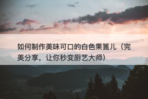 如何制作美味可口的白色果篦儿（完美分享，让你秒变厨艺大师）