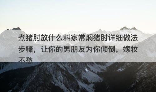 煮猪肘放什么料家常焖猪肘详细做法步骤，让你的男朋友为你倾倒，嫁妆不愁