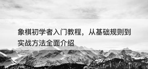 象棋初学者入门教程，从基础规则到实战方法全面介绍