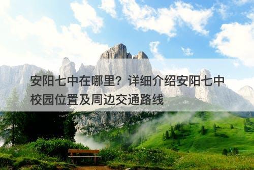安阳七中在哪里？详细介绍安阳七中校园位置及周边交通路线