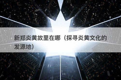 新郑炎黄故里在哪（探寻炎黄文化的发源地）