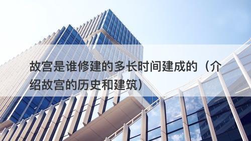 故宫是谁修建的多长时间建成的（介绍故宫的历史和建筑）