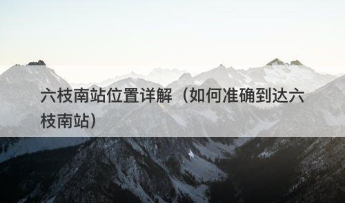 六枝南站位置详解（如何准确到达六枝南站）