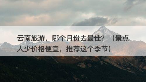 云南旅游，哪个月份去最佳？（景点人少价格便宜，推荐这个季节）