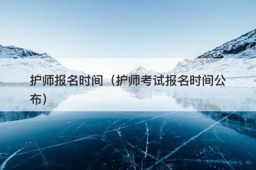 护师报名时间（护师考试报名时间公布）