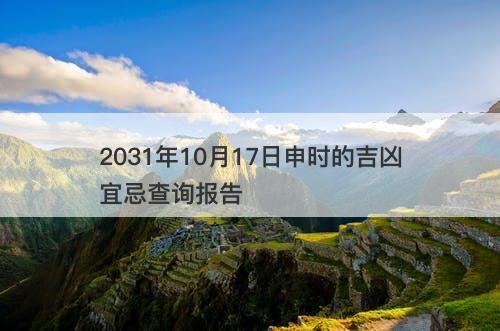 2031年10月17日申时的吉凶宜忌查询报告