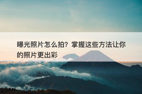 曝光照片怎么拍？掌握这些方法让你的照片更出彩