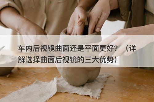 车内后视镜曲面还是平面更好？（详解选择曲面后视镜的三大优势）