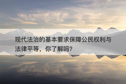 现代法治的基本要求保障公民权利与法律平等，你了解吗？