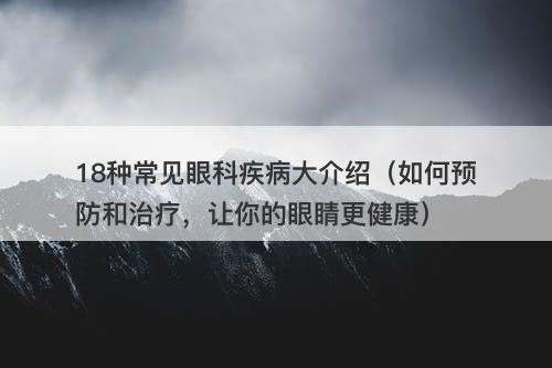 18种常见眼科疾病大介绍（如何预防和治疗，让你的眼睛更健康）