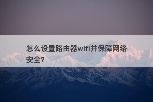 怎么设置路由器wifi并保障网络安全？