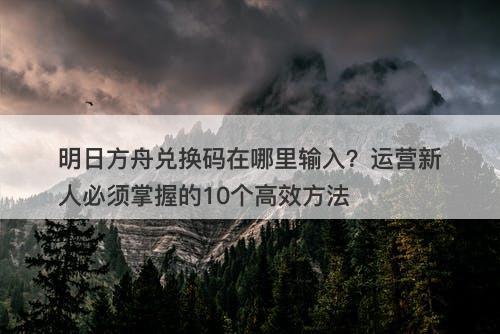明日方舟兑换码在哪里输入？运营新人必须掌握的10个高效方法