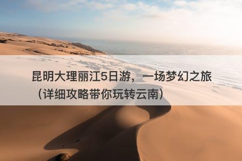 昆明大理丽江5日游，一场梦幻之旅（详细攻略带你玩转云南）