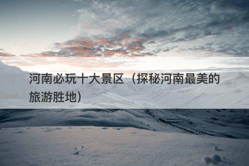 河南必玩十大景区（探秘河南最美的旅游胜地）