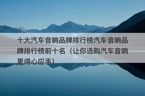 十大汽车音响品牌排行榜汽车音响品牌排行榜前十名（让你选购汽车音响更得心应手）