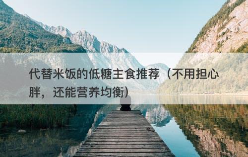 代替米饭的低糖主食推荐（不用担心胖，还能营养均衡）
