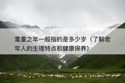 耄耋之年一般指的是多少岁（了解老年人的生理特点和健康保养）