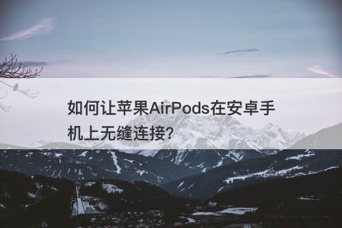 如何让苹果AirPods在安卓手机上无缝连接？