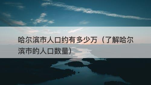 哈尔滨市人口约有多少万（了解哈尔滨市的人口数量）