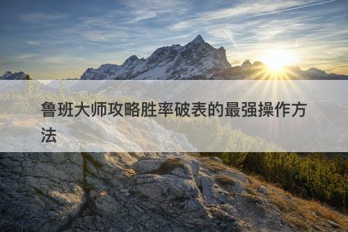 鲁班大师攻略胜率破表的最强操作方法
