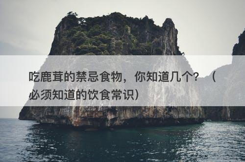 吃鹿茸的禁忌食物，你知道几个？（必须知道的饮食常识）