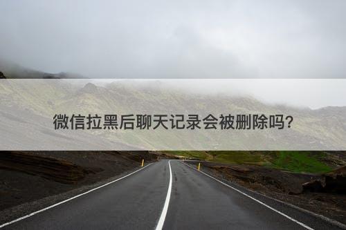 微信拉黑后聊天记录会被删除吗？